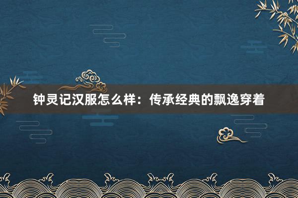 钟灵记汉服怎么样：传承经典的飘逸穿着