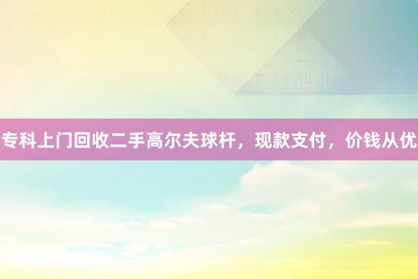 专科上门回收二手高尔夫球杆，现款支付，价钱从优